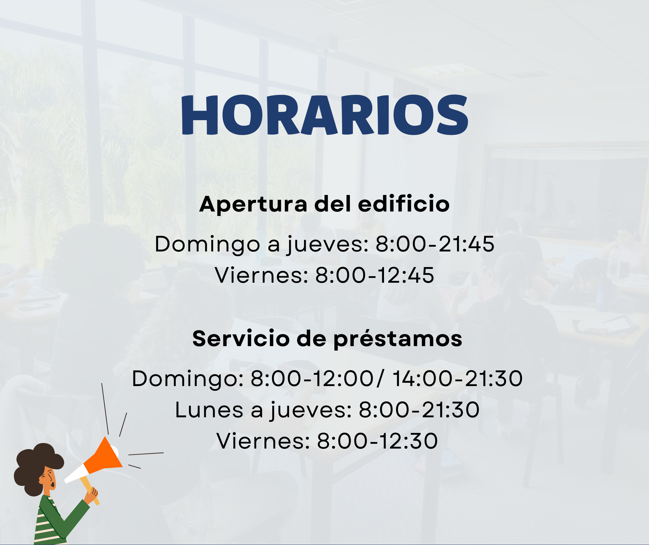 Horarios. Apertura del edificio: Domingo a jueves: 8:00-21:45. Viernes: 8:00-12:45. Servicio de préstamos: Domingo: 8:00-12:00 y 14:00-21:30. Lunes a jueves: 8:00-21:30. Viernes: 8:00-12:30.